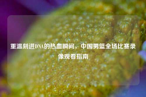 重温刻进DNA的热血瞬间，中国男篮全场比赛录像观看指南