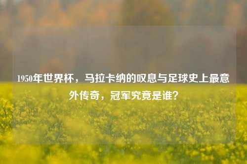 1950年世界杯,马拉卡纳的叹息与足球史上最意外传奇,冠军究竟是谁?