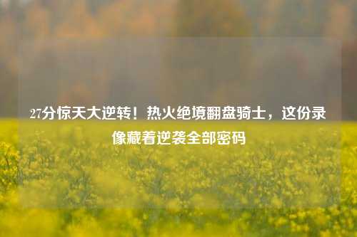 27分惊天大逆转!热火绝境翻盘骑士,这份录像藏着逆袭全部密码
