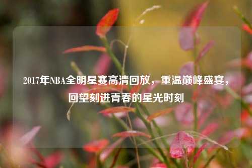 2017年NBA全明星赛高清回放,重温巅峰盛宴,回望刻进青春的星光时刻