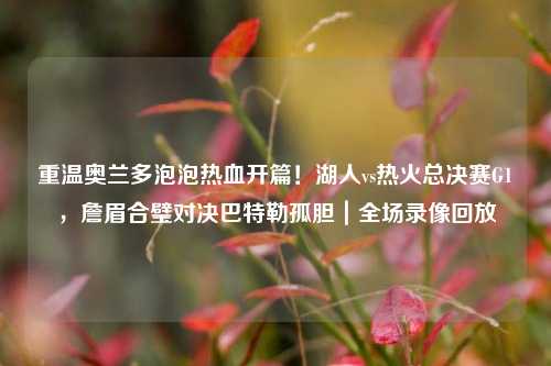 重温奥兰多泡泡热血开篇!湖人vs热火总决赛G1,詹眉合璧对决巴特勒孤胆|全场录像回放
