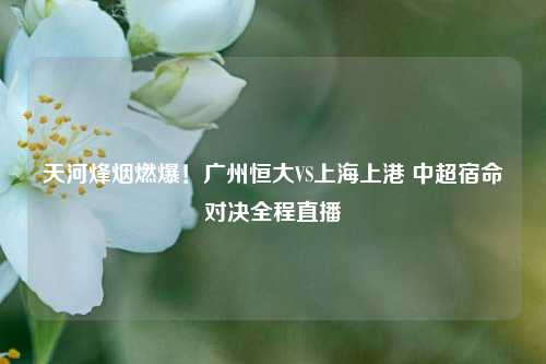 天河烽烟燃爆!广州恒大VS上海上港 中超宿命对决全程直播