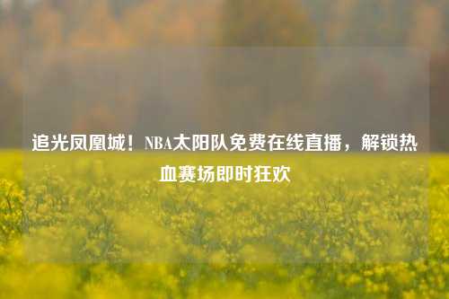 追光凤凰城！NBA太阳队免费在线直播，解锁热血赛场即时狂欢