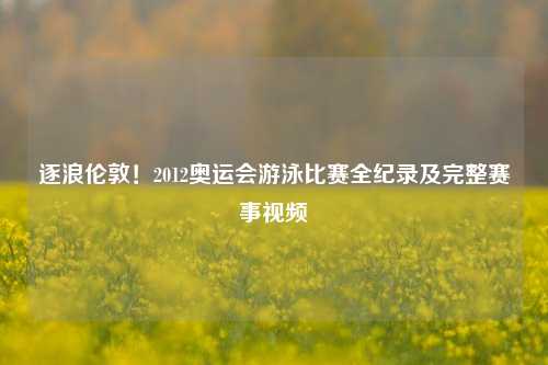 逐浪伦敦!2012奥运会游泳比赛全纪录及完整赛事视频