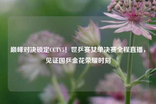 巅峰对决锁定CCTV5！世乒赛女单决赛全程直播，见证国乒金花荣耀时刻