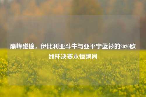巅峰碰撞,伊比利亚斗牛与亚平宁蓝衫的2020欧洲杯决赛永恒瞬间