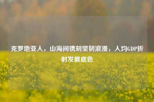 克罗地亚人,山海间镌刻坚韧浪漫,人均GDP折射发展底色