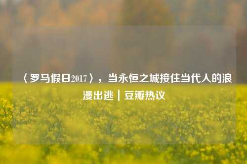 〈罗马假日2017〉,当永恒之城接住当代人的浪漫出逃|豆瓣热议