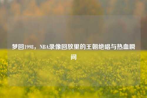 梦回1998,NBA录像回放里的王朝绝唱与热血瞬间