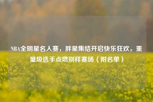 NBA全明星名人赛,胖星集结开启快乐狂欢,重量级选手点燃别样赛场(附名单)