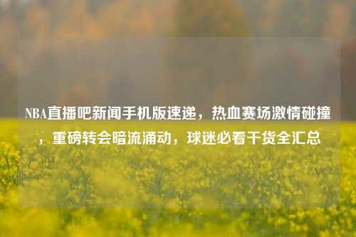 NBA直播吧新闻手机版速递,热血赛场激情碰撞,重磅转会暗流涌动,球迷必看干货全汇总