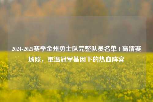2024-2025赛季金州勇士队完整队员名单+高清赛场照,重温冠军基因下的热血阵容