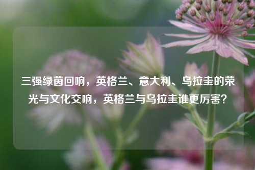 三强绿茵回响，英格兰、意大利、乌拉圭的荣光与文化交响，英格兰与乌拉圭谁更厉害？