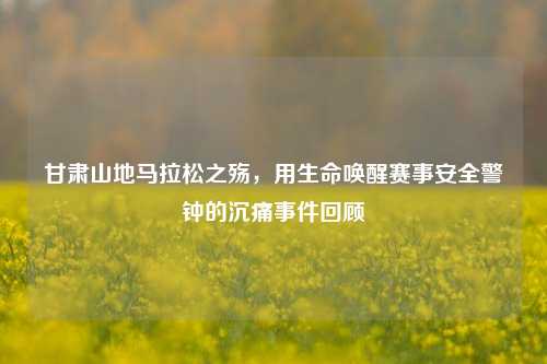甘肃山地马拉松之殇,用生命唤醒赛事安全警钟的沉痛事件回顾