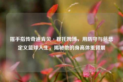 摇手指传奇迪肯贝·穆托姆博,用防守与慈悲定义篮球人生,揭秘他的身高体重臂展