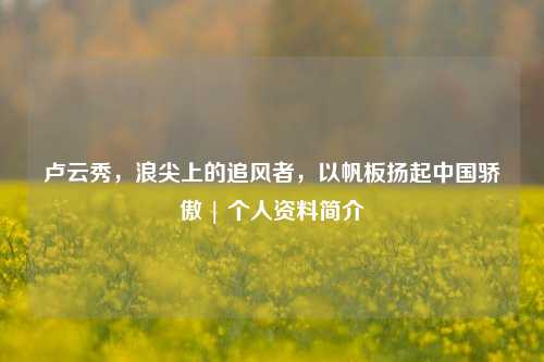 卢云秀,浪尖上的追风者,以帆板扬起中国骄傲 | 个人资料简介