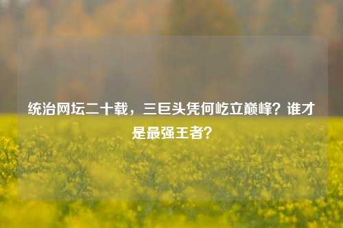 统治网坛二十载,三巨头凭何屹立巅峰?谁才是最强王者?