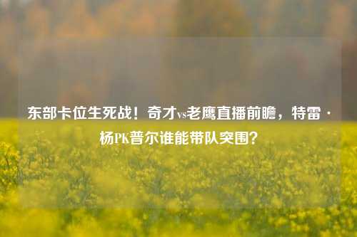 东部卡位生死战!奇才vs老鹰直播前瞻,特雷·杨PK普尔谁能带队突围?