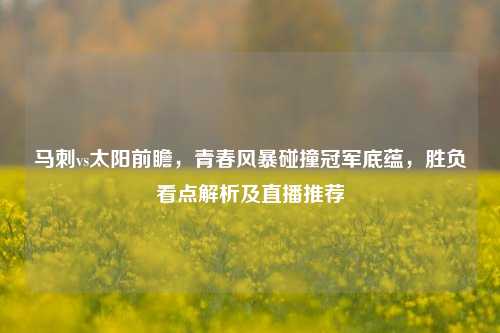 马刺vs太阳前瞻,青春风暴碰撞冠军底蕴,胜负看点解析及直播推荐