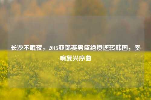 长沙不眠夜,2015亚锦赛男篮绝境逆转韩国,奏响复兴序曲
