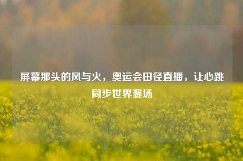 屏幕那头的风与火，奥运会田径直播，让心跳同步世界赛场