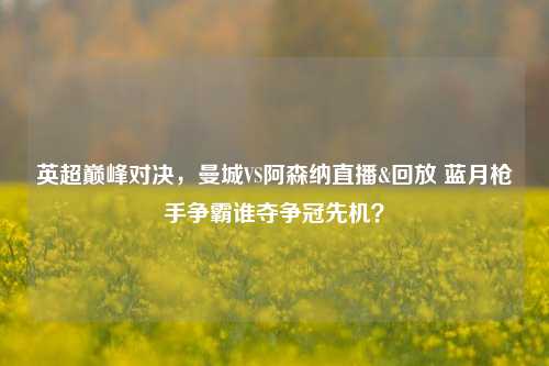 英超巅峰对决，曼城VS阿森纳直播&回放 蓝月枪手争霸谁夺争冠先机？