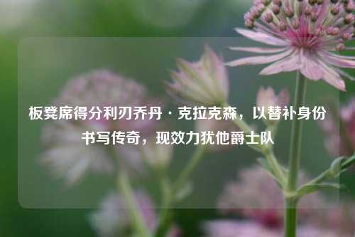 板凳席得分利刃乔丹·克拉克森,以替补身份书写传奇,现效力犹他爵士队