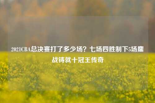 2021CBA总决赛打了多少场?七场四胜制下5场鏖战铸就十冠王传奇