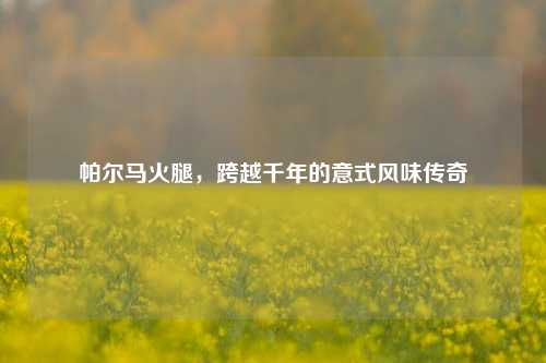 帕尔马火腿,跨越千年的意式风味传奇