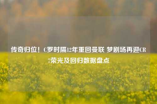 传奇归位!C罗时隔12年重回曼联 梦剧场再迎CR7荣光及回归数据盘点