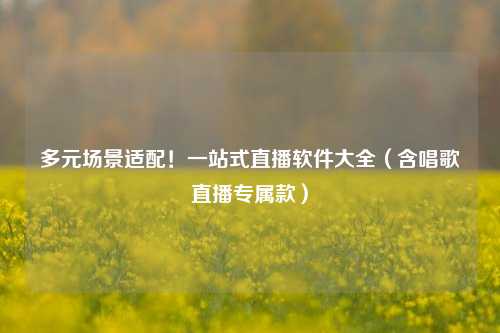 多元场景适配!一站式直播软件大全(含唱歌直播专属款)