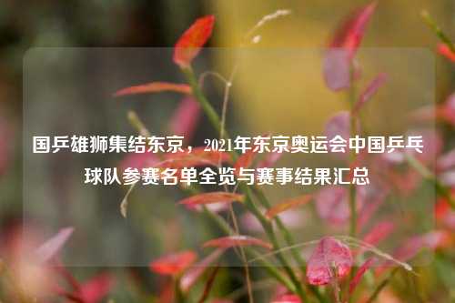 国乒雄狮集结东京,2021年东京奥运会中国乒乓球队参赛名单全览与赛事结果汇总
