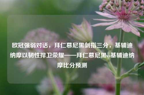欧冠强弱对话,拜仁慕尼黑剑指三分,基辅迪纳摩以韧性捍卫荣耀——拜仁慕尼黑vs基辅迪纳摩比分预测