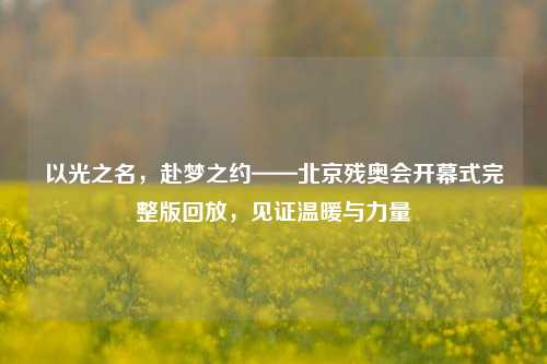 以光之名,赴梦之约——北京残奥会开幕式完整版回放,见证温暖与力量