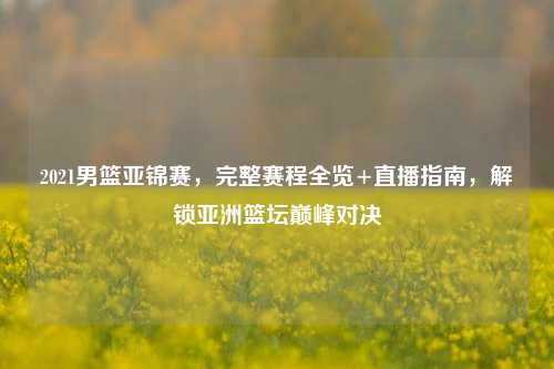 2021男篮亚锦赛,完整赛程全览+直播指南,解锁亚洲篮坛巅峰对决