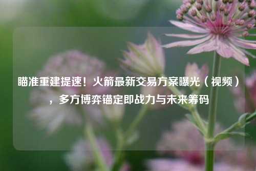 瞄准重建提速!火箭最新交易方案曝光(视频),多方博弈锚定即战力与未来筹码