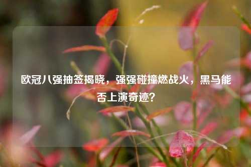 欧冠八强抽签揭晓,强强碰撞燃战火,黑马能否上演奇迹?