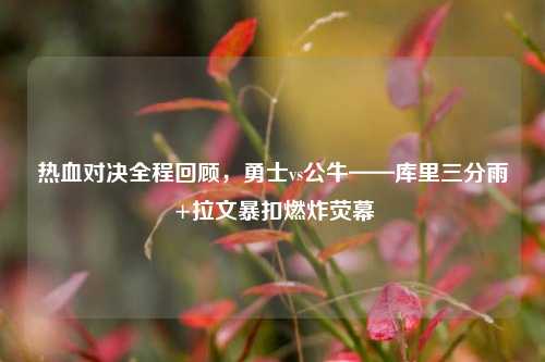 热血对决全程回顾,勇士vs公牛——库里三分雨+拉文暴扣燃炸荧幕