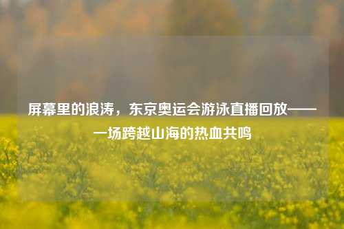 屏幕里的浪涛,东京奥运会游泳直播回放——一场跨越山海的热血共鸣