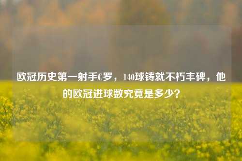 欧冠历史第一射手C罗,140球铸就不朽丰碑,他的欧冠进球数究竟是多少?