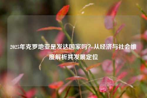 2025年克罗地亚是发达国家吗？从经济与社会维度解析其发展定位