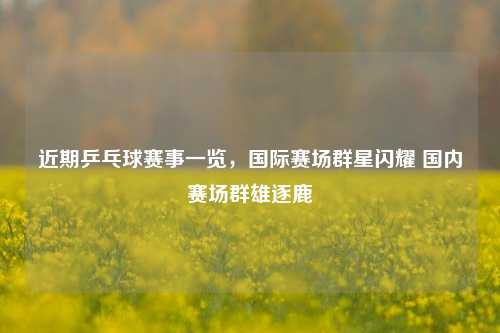 近期乒乓球赛事一览,国际赛场群星闪耀 国内赛场群雄逐鹿