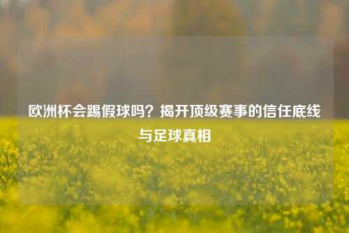 欧洲杯会踢假球吗?揭开顶级赛事的信任底线与足球真相