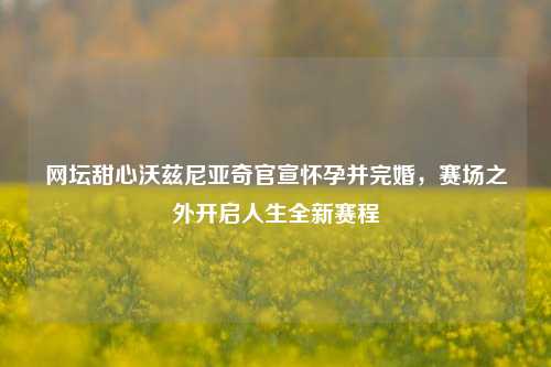 网坛甜心沃兹尼亚奇官宣怀孕并完婚,赛场之外开启人生全新赛程