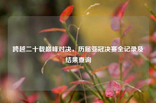 跨越二十载巅峰对决，历届亚冠决赛全记录及结果查询