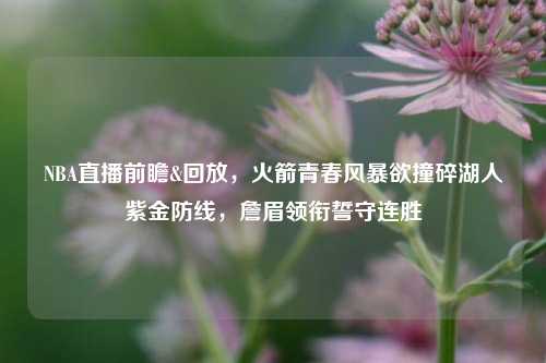 NBA直播前瞻&回放,火箭青春风暴欲撞碎湖人紫金防线,詹眉领衔誓守连胜