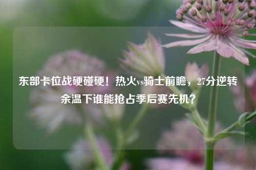 东部卡位战硬碰硬!热火vs骑士前瞻,27分逆转余温下谁能抢占季后赛先机?
