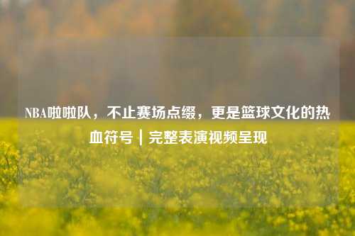 NBA啦啦队,不止赛场点缀,更是篮球文化的热血符号|完整表演视频呈现
