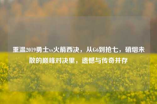 重温2019勇士vs火箭西决,从G6到抢七,硝烟未散的巅峰对决里,遗憾与传奇并存