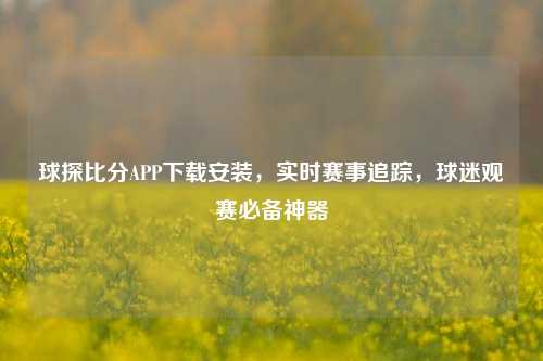 球探比分APP下载安装,实时赛事追踪,球迷观赛必备神器